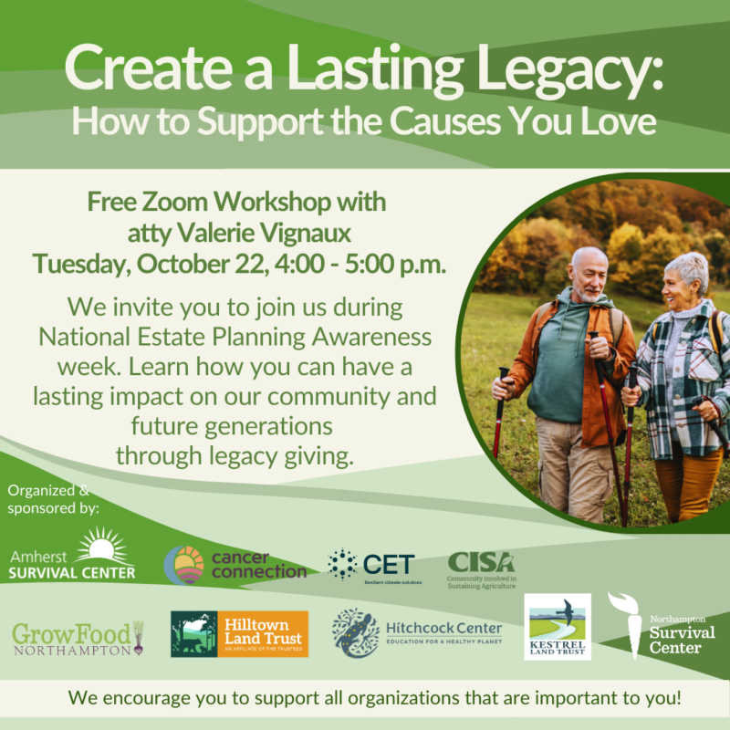 A flyer with the text Create a Lasting Legacy: How to Support the Causes You Love. Free Zoom Workshop with attorney Valerie Vignaux, Tuesday October 22, 4:00-5:00 pm. We invite you to join us during National Estate Planning Awareness Week. Learn how you can have a lasting impact on our community and future generations through legacy giving. Beside the text is a photo of a senior couple hiking. Below are the logos of organizing and sponsoring organizations: Amherst Survival Center, Cancer Connection, CET, CISA, Grow Food Northampton, Hilltown Land Trust, Hitchcock Center, Kestrel Land Trust, and the Northampton Survival Center. At the bottom is the test "We encourage you to support all organizations that are important to you!"